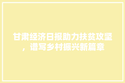 甘肃经济日报助力扶贫攻坚,谱写乡村振兴新篇章 甘肃经济日报助力扶贫攻坚,谱写乡村振兴新篇章
