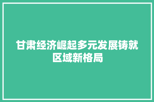 甘肃经济崛起多元发展铸就区域新格局 甘肃经济崛起多元发展铸就区域新格局