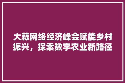 大蒜网络经济峰会赋能乡村振兴,探索数字农业新路径 大蒜网络经济峰会赋能乡村振兴,探索数字农业新路径