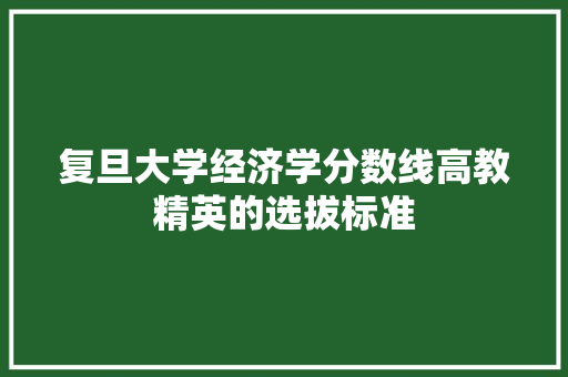 复旦大学经济学分数线高教精英的选拔标准 复旦大学经济学分数线高教精英的选拔标准