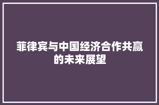 菲律宾与中国经济合作共赢的未来展望 菲律宾与中国经济合作共赢的未来展望