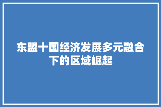 东盟十国经济发展多元融合下的区域崛起 东盟十国经济发展多元融合下的区域崛起