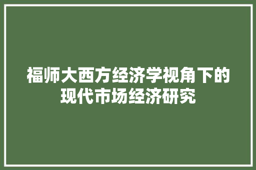 福师大西方经济学视角下的现代市场经济研究 福师大西方经济学视角下的现代市场经济研究