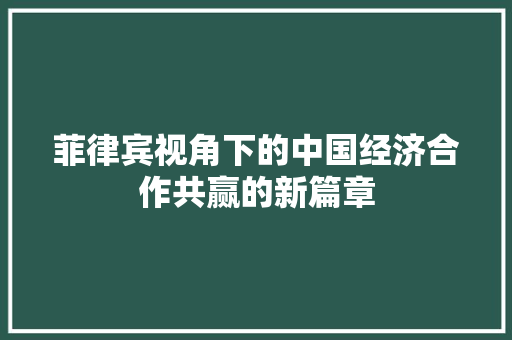 菲律宾视角下的中国经济合作共赢的新篇章 菲律宾视角下的中国经济合作共赢的新篇章