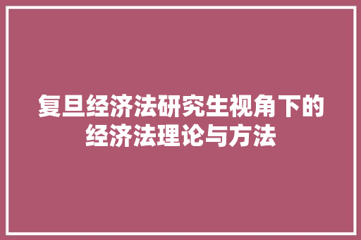复旦经济法研究生视角下的经济法理论与方法 复旦经济法研究生视角下的经济法理论与方法