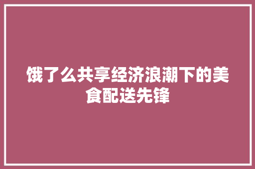 饿了么共享经济浪潮下的美食配送先锋 饿了么共享经济浪潮下的美食配送先锋