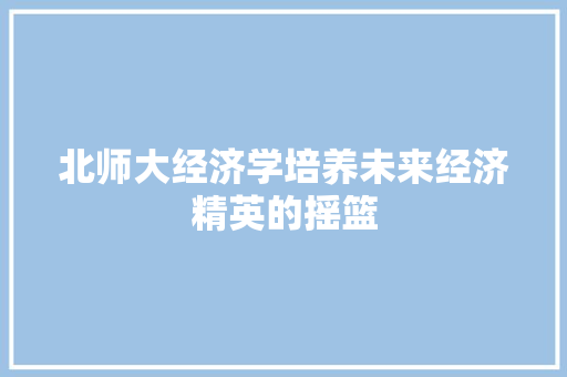 北师大经济学培养未来经济精英的摇篮 北师大经济学培养未来经济精英的摇篮