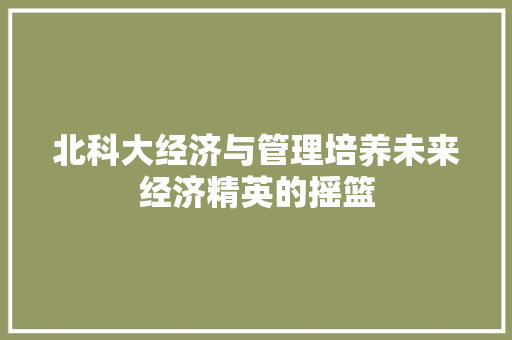 北科大经济与管理培养未来经济精英的摇篮 北科大经济与管理培养未来经济精英的摇篮