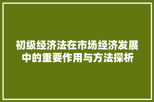 初级经济法在市场经济发展中的重要作用与方法探析 初级经济法在市场经济发展中的重要作用与方法探析