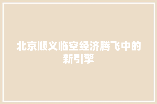 北京顺义临空经济腾飞中的新引擎 北京顺义临空经济腾飞中的新引擎