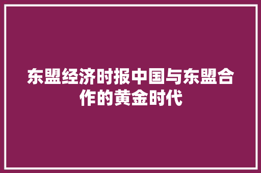 东盟经济时报中国与东盟合作的黄金时代 东盟经济时报中国与东盟合作的黄金时代