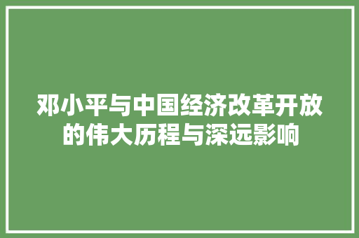 邓小平与中国经济改革开放的伟大历程与深远影响 邓小平与中国经济改革开放的伟大历程与深远影响
