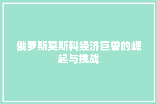 俄罗斯莫斯科经济巨兽的崛起与挑战 俄罗斯莫斯科经济巨兽的崛起与挑战