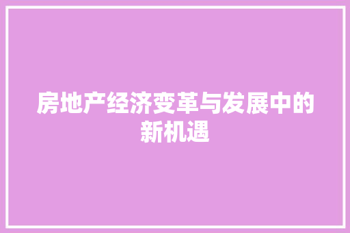 房地产经济变革与发展中的新机遇 房地产经济变革与发展中的新机遇