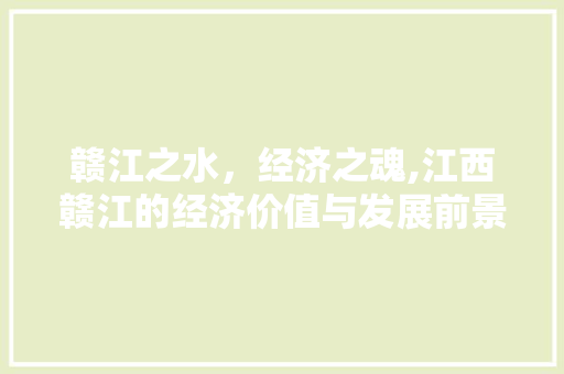 赣江之水,经济之魂,江西赣江的经济价值与发展前景 赣江之水,经济之魂,江西赣江的经济价值与发展前景