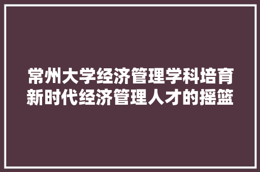 常州大学经济管理学科培育新时代经济管理人才的摇篮 常州大学经济管理学科培育新时代经济管理人才的摇篮