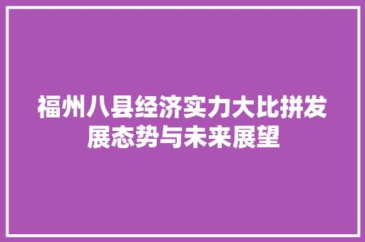 福州八县经济实力大比拼发展态势与未来展望 福州八县经济实力大比拼发展态势与未来展望