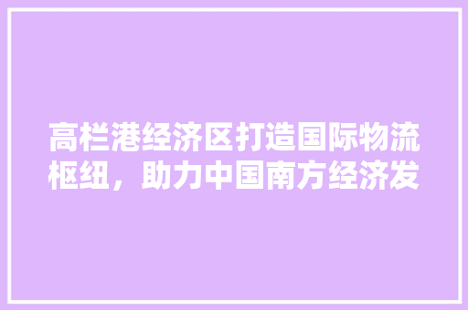 高栏港经济区打造国际物流枢纽,助力中国南方经济发展 高栏港经济区打造国际物流枢纽,助力中国南方经济发展