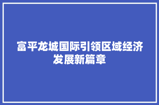 富平龙城国际引领区域经济发展新篇章 富平龙城国际引领区域经济发展新篇章