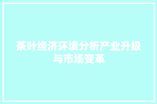 茶叶经济环境分析产业升级与市场变革 茶叶经济环境分析产业升级与市场变革