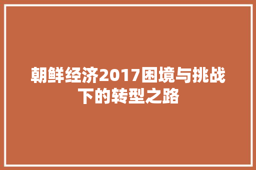 朝鲜经济2017困境与挑战下的转型之路 朝鲜经济2017困境与挑战下的转型之路