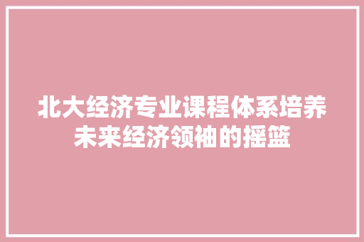 北大经济专业课程体系培养未来经济领袖的摇篮 北大经济专业课程体系培养未来经济领袖的摇篮