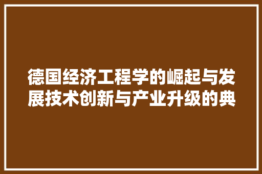 德国经济工程学的崛起与发展技术创新与产业升级的典范 德国经济工程学的崛起与发展技术创新与产业升级的典范