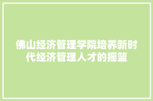 佛山经济管理学院培养新时代经济管理人才的摇篮 佛山经济管理学院培养新时代经济管理人才的摇篮