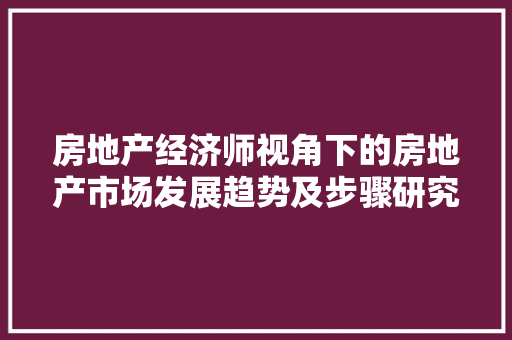 房地产经济师视角下的房地产市场发展趋势及步骤研究 房地产经济师视角下的房地产市场发展趋势及步骤研究