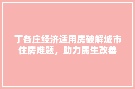 丁各庄经济适用房破解城市住房难题,助力民生改善 丁各庄经济适用房破解城市住房难题,助力民生改善