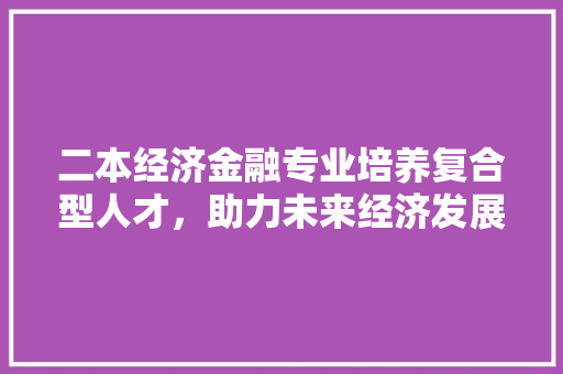 二本经济金融专业培养复合型人才,助力未来经济发展 二本经济金融专业培养复合型人才,助力未来经济发展