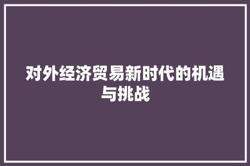 对外经济贸易新时代的机遇与挑战 对外经济贸易新时代的机遇与挑战