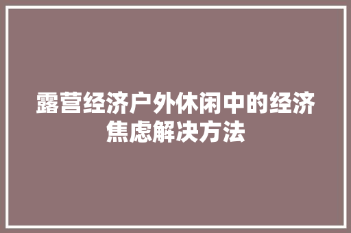 露营经济户外休闲中的经济焦虑解决方法 露营经济户外休闲中的经济焦虑解决方法