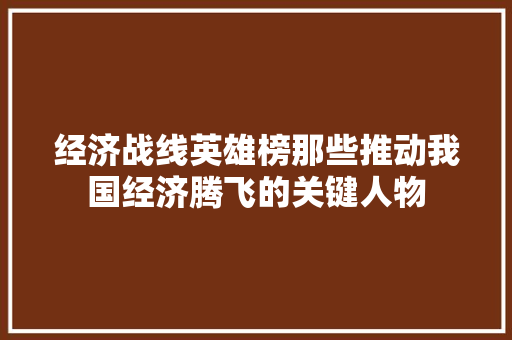 经济战线英雄榜那些推动我国经济腾飞的关键人物 经济战线英雄榜那些推动我国经济腾飞的关键人物