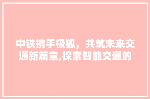 中铁携手极狐,共筑未来交通新篇章,探索智能交通的未来之路 中铁携手极狐,共筑未来交通新篇章,探索智能交通的未来之路