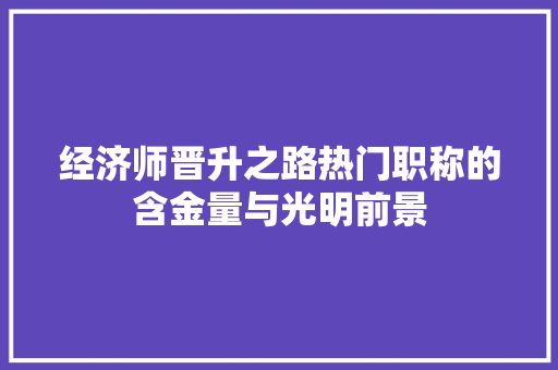 经济师晋升之路热门职称的含金量与光明前景 经济师晋升之路热门职称的含金量与光明前景