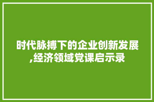 时代脉搏下的企业创新发展,经济领域党课启示录 时代脉搏下的企业创新发展,经济领域党课启示录