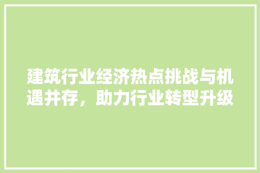 建筑行业经济热点挑战与机遇并存,助力行业转型升级 建筑行业经济热点挑战与机遇并存,助力行业转型升级