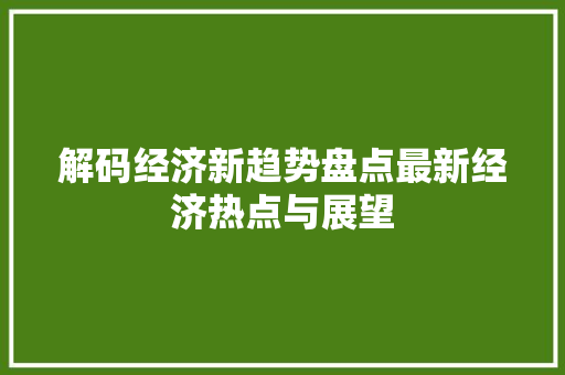 解码经济新趋势盘点最新经济热点与展望 解码经济新趋势盘点最新经济热点与展望
