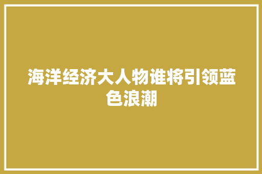 海洋经济大人物谁将引领蓝色浪潮 海洋经济大人物谁将引领蓝色浪潮
