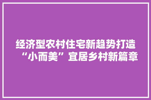 经济型农村住宅新趋势打造“小而美”宜居乡村新篇章 经济型农村住宅新趋势打造“小而美”宜居乡村新篇章