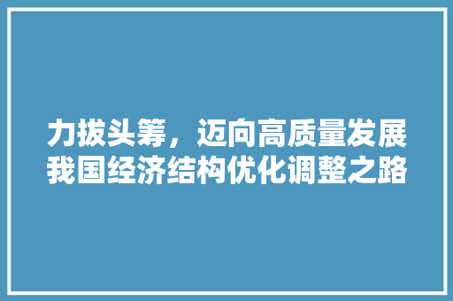 力拔头筹,迈向高质量发展我国经济结构优化调整之路 力拔头筹,迈向高质量发展我国经济结构优化调整之路