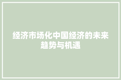 经济市场化中国经济的未来趋势与机遇 经济市场化中国经济的未来趋势与机遇