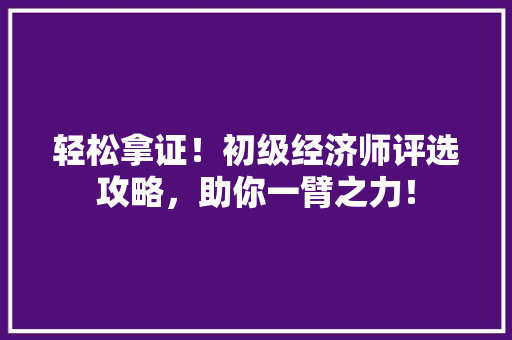 轻松拿证!初级经济师评选攻略,助你一臂之力! 轻松拿证!初级经济师评选攻略,助你一臂之力!