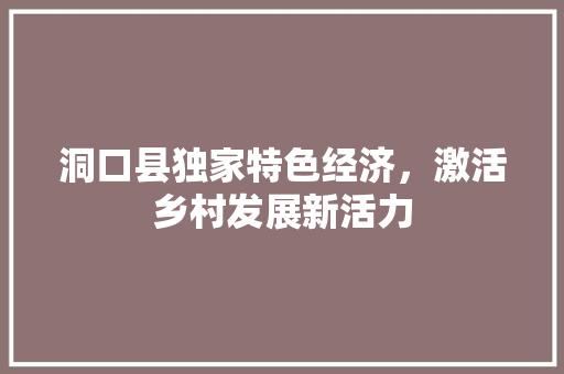 洞口县独家特色经济,激活乡村发展新活力 洞口县独家特色经济,激活乡村发展新活力
