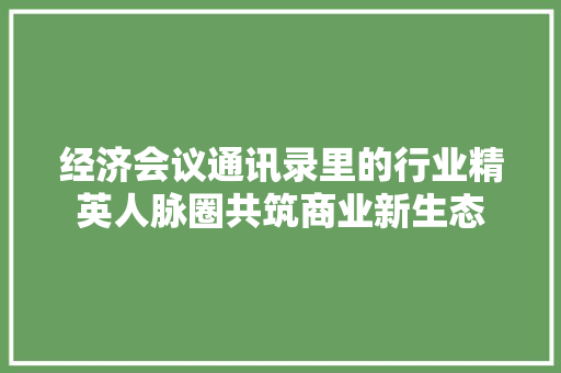 经济会议通讯录里的行业精英人脉圈共筑商业新生态 经济会议通讯录里的行业精英人脉圈共筑商业新生态