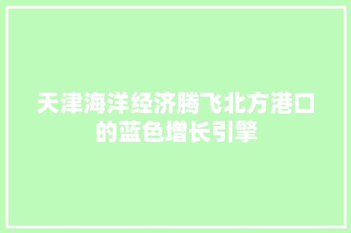 天津海洋经济腾飞北方港口的蓝色增长引擎 天津海洋经济腾飞北方港口的蓝色增长引擎