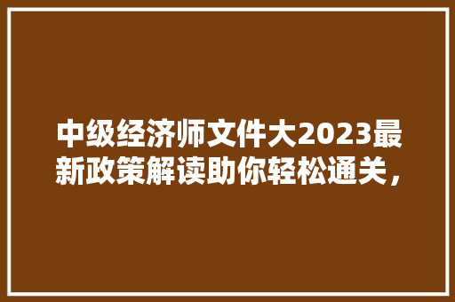 中级经济师文件大2023最新政策解读助你轻松通关，开启职业生涯新篇章
