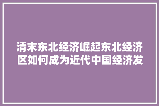 清末东北经济崛起东北经济区如何成为近代中国经济发展的重要引擎 清末东北经济崛起东北经济区如何成为近代中国经济发展的重要引擎