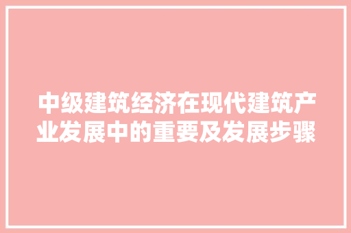中级建筑经济在现代建筑产业发展中的重要及发展步骤 中级建筑经济在现代建筑产业发展中的重要及发展步骤